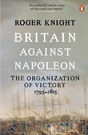 Britain Against Napoleon: The Organisation of Victory, 1793-1815 by Roger Knight