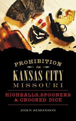 Prohibition in Kansas City, Missouri: Highballs, Spooners & Crooked Dice by John Simonson