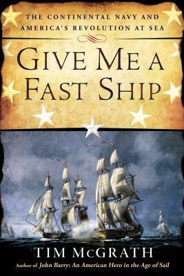 Give Me a Fast Ship: The Continental Navy and America's Revolution at Sea by Tim McGrath