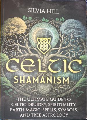 Celtic Shamanism: The Ultimate Guide to Celtic Druidry, Spirituality, Earth Magic, Spells, Symbols, and Tree Astrology by Silvia Hill