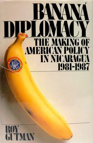 Banana Diplomacy: The Making of American Policy in Nicaragua 1981-87 by Roy Gutman