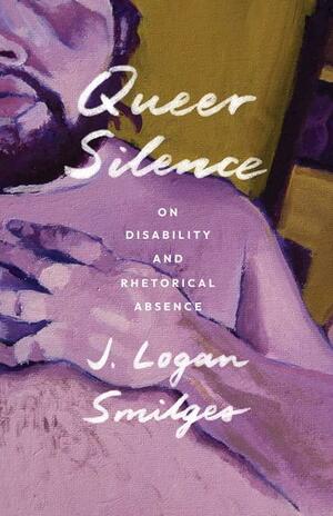 Queer Silence: On Disability and Rhetorical Absence by J. Logan Smilges