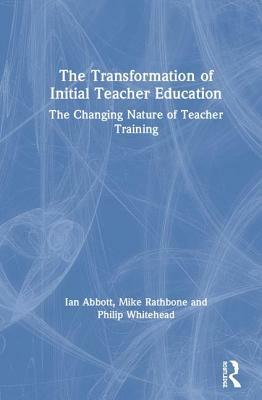 The Transformation of Initial Teacher Education: The Changing Nature of Teacher Training by Ian Abbott, Philip Whitehead, Mike Rathbone