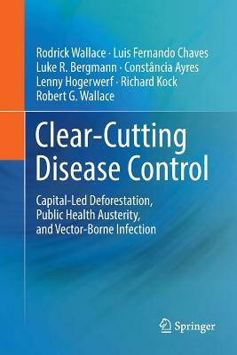 Clear-Cutting Disease Control: Capital-Led Deforestation, Public Health Austerity, and Vector-Borne Infection by Rodrick Wallace, Luis Fernando Chaves, Luke R. Bergmann