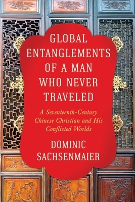 Global Entanglements of a Man Who Never Traveled: A Seventeenth-Century Chinese Christian and His Conflicted Worlds by Dominic Sachsenmaier