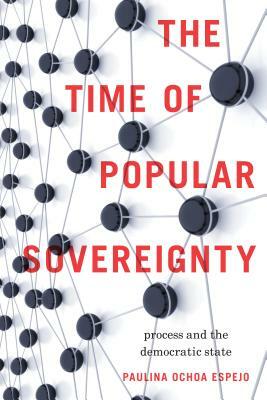 The Time of Popular Sovereignty: Process and the Democratic State by Paulina Ochoa Espejo