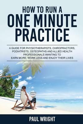 How to Run a One Minute Practice: A Guide for Physiotherapists, Chiropractors, Podiatrists, Osteopaths and Allied Health Professionals wanting to earn by Paul Wright