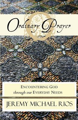 Ordinary Prayer: Encountering God Through Our Everyday Needs by Jeremy Michael Rios