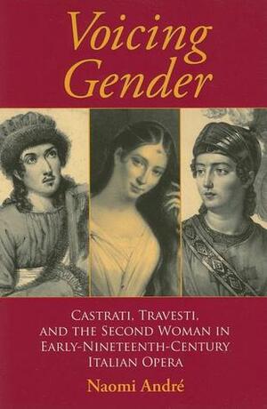 Voicing Gender: Castrati, Travesti, and the Second Woman in Early-Nineteenth-Century Italian Opera by Naomi Andre