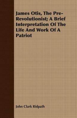 James Otis, the Pre-Revolutionist; A Brief Interpretation of the Life and Work of a Patriot by John Clark Ridpath