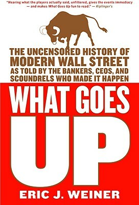 What Goes Up: The Uncensored History of Modern Wall Street as Told by the Bankers, Brokers, CEOs, and Scoundrels Who Made It Happen by Eric J. Weiner