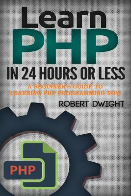 PHP: Learn PHP in 24 Hours or Less - A Beginner's Guide To Learning PHP Programming Now by Robert Dwight
