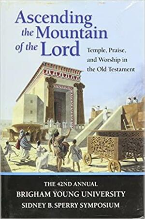 Ascending the Mountain of the Lord: Temple, Praise, and Worship in the Old Testament (Sidney B. Sperry Symposium #42) by David Rolph Seely, Jeffrey R. Chadwick, Matthew J. Grey