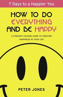 How to Do Everything and Be Happy: Your Step-By-Step, Straight-Talking Guide to Creating Happiness in Your Life by Peter Jones