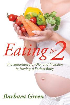 Eating for Two: The Importance of Diet and Nutrition to Having a Perfect Baby by Barbara Green