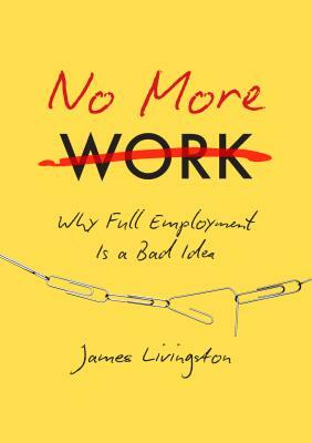 No More Work: Why Full Employment Is a Bad Idea by James Livingston