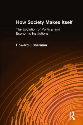 How Society Makes Itself: The Evolution of Political and Economic Institutions: The Evolution of Political and Economic Institutions by Howard J. Sherman
