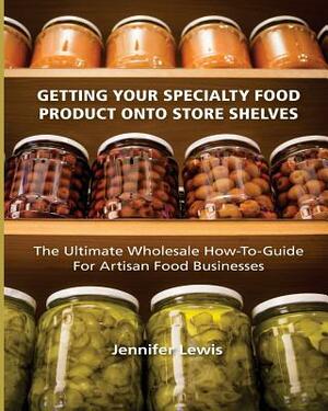 Getting Your Specialty Food Product Onto Store Shelves: The Ultimate Wholesale How-To Guide For Artisan Food Companies by Jennifer Lewis