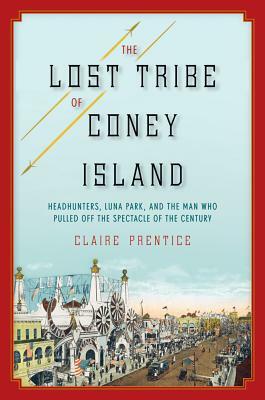 The Lost Tribe of Coney Island: Headhunters, Luna Park, and the Man Who Pulled Off the Spectacle of the Century by Claire Prentice