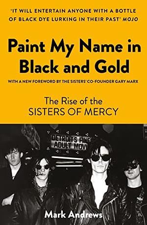 Paint My Name in Black and Gold: The Rise of the Sisters of Mercy by Mark Andrews