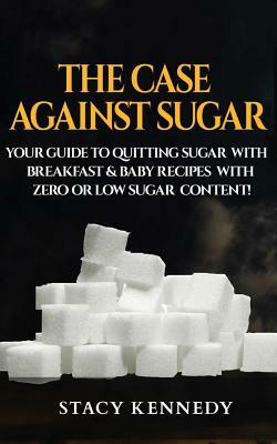 The Case against Sugar: Your guide to quitting Sugar and Breakfast and Baby Recipes with Zero or Low Sugar Content by Stacy Kennedy