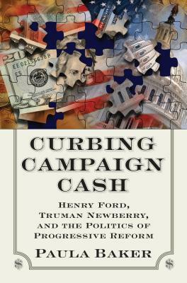 Curbing Campaign Cash: Henry Ford, Truman Newberry, and the Politics of Progressive Reform by Paula Baker