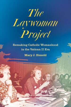 The Laywoman Project: Remaking Catholic Womanhood in the Vatican II Era by Mary J. Henold