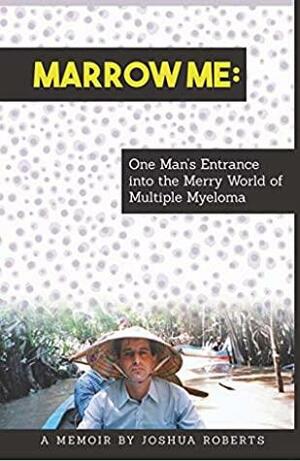 Marrow Me: One Man's Entrance into the Merry World of Multiple Myeloma by Joshua Roberts