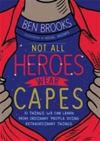 Not All Heroes Wear Capes: 10 things we can learn from the ordinary people doing extraordinary things by Ben Brooks