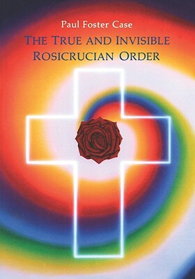 The True and Invisible Rosicrucian Order: An Interpretation of the Rosicrucian Allegory & an Explanation of the Ten Rosicrucian Grades by Paul Foster Case