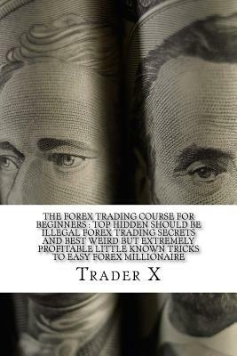 The Forex Trading Course For Beginners: Top Hidden Should Be Illegal Forex Trading Secrets And Best Weird But Extremely Profitable Little Known Tricks by Trader X