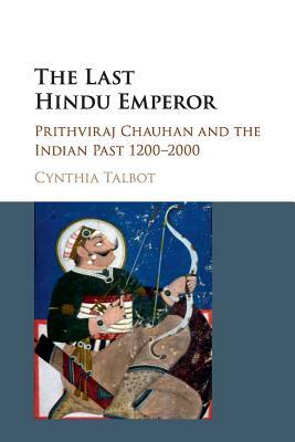 The Last Hindu Emperor: Prithviraj Chauhan and the Indian Past, 1200-2000 by Cynthia Talbot