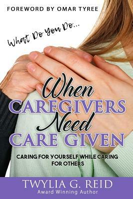 What Do You Do...WHEN CAREGIVERS NEED CARE GIVEN: Caring For Yourself While Caring For Others by Twylia G. Reid