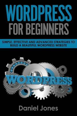 Wordpress for Beginners: Simple, Effective and Advanced Strategies to Build a Beautiful Wordpress Website by Daniel Jones