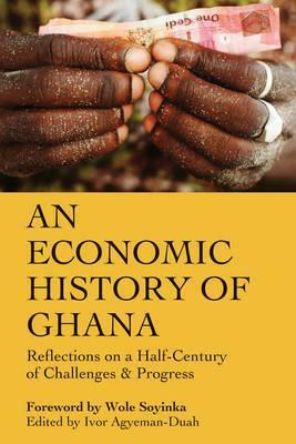 An Economic History of Ghana: Reflections on a Half-Century of Challenges and Progress by Ivor Agyeman-Duah, Wole Soyinka