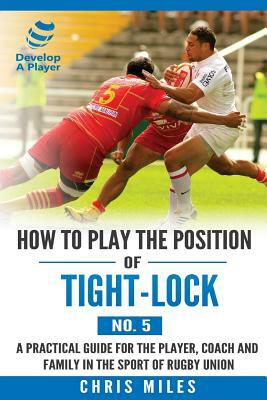 How to play the position of Tight-lock (No. 5): A practical guide for the player, coach and family in the sport of rugby union by Chris Miles