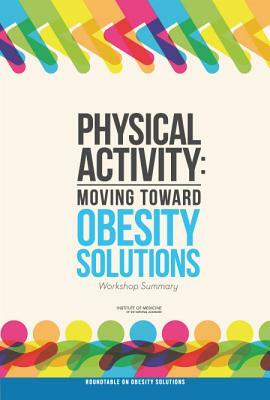 Physical Activity: Moving Toward Obesity Solutions: Workshop Summary by Institute of Medicine, Food and Nutrition Board, Roundtable on Obesity Solutions