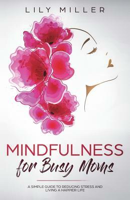 Mindfulness for Busy Moms: A Simple Guide to Reducing Stress and Living a Happier Life by Lily Miller