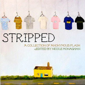 Stripped by Nathan Alling Long, William Henderson, Curtis Smith, Sheldon Lee Compton, Jeanne Holtzman, Gay Degani, Heather Fowler, Marc Schuster, J. Bradley, Erin Fitzgerald, Pamela Painter, Kenneth Pobo, Marc Nieson, Michelle Realle, Scott Garson, Darlin' Neal, Devan Goldstein, Christopher Allen, Amber Sparks, Eric Bosse, Len Kuntz, Rae Bryant, Nicole Monaghan, Gill Hoffs, Ashley Inguanta, Tara Laskowski, Roxane Gay, Meg Tuite, Robert Vaughan, Randall Brown, Peter Schwartz, Sherrie Flick, Sara Lippman, Michael Martone, Tara Lynn Masih, Myfanwy Collins, Casey Hannan, Ellen Parker, Kierstin Bridger, Jess Charest, Kerri D. Schuster, Ethel Rohan, Sean Lovelace, Rusty Barnes, Robert Swartwood