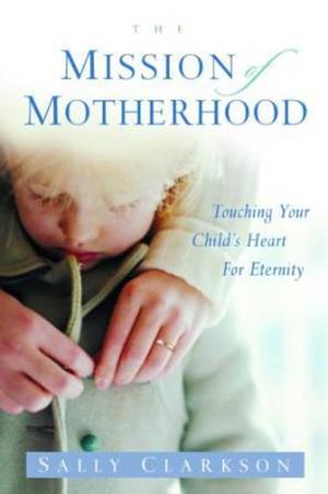 The Mission of Motherhood: Touching Your Child's Heart of Eternity by Sally Clarkson