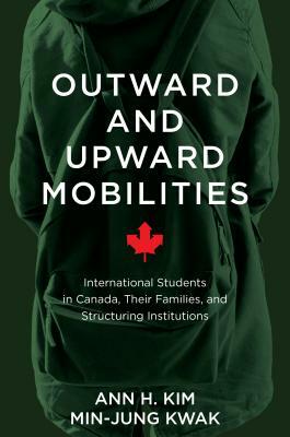 Outward and Upward Mobilities: International Students in Canada, Their Families, and Structuring Institutions by Min-Jung Kwak, Ann Kim