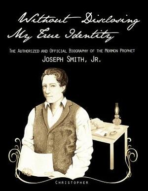 Without Disclosing My True Identity-The Authorized and Official Biography of the Mormon Prophet, Joseph Smith, Jr. by Christopher