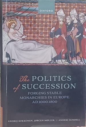 The Politics of Succession: Forging Stable Monarchies in Europe, AD 1000-1800 by Anders Sundell, Andrej Kokkonen, Jørgen Møller