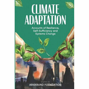 Climate Adaptation: Accounts of Resilience, Self-Sufficiency and Systems Change by Morgan Phillips, Carol Manetta, Rodrigo Machado Moreira, Vitalie Duporge, Karen Scott, Janis Steele, The Arkbound Foundation, Luiza Sarayed-Din, Renuka Thakore, Rita Afonso, Jane Riddiford, Isobel Thomas-Horton, Fazeela Mubarak