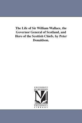 The Life of Sir William Wallace, the Governor General of Scotland, and Hero of the Scottish Chiefs. by Peter Donaldson. by Peter Donaldson