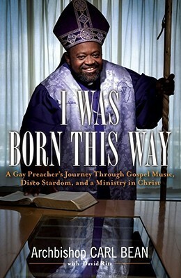I Was Born This Way: A Gay Preacher's Journey through Gospel Music, Disco Stardom, and a Ministry in Christ by Carl Bean, David Ritz