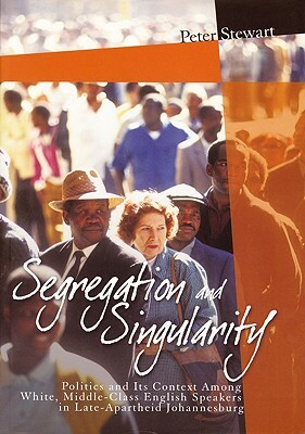 Segregation and Singularity: Politics and Its Context Among White, Middle-Class English-Speakers in Late-Apartheid Johannesburg by Peter Stewart