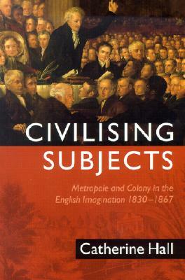 Civilising Subjects: Colony and Metropole in the English Imagination, 1830-1867 by Catherine Hall