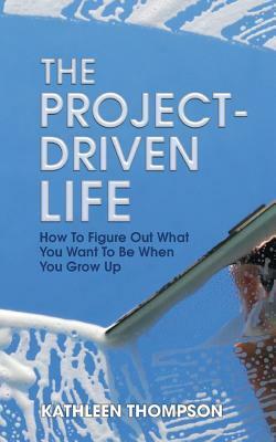 The Project-Driven Life: How To Figure Out What You Want To Be When You Grow Up by Kathleen Thompson