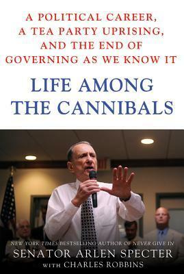 Life Among the Cannibals: A Political Career, a Tea Party Uprising, and the End of Governing As We Know It by Charles Robbins, Arlen Specter